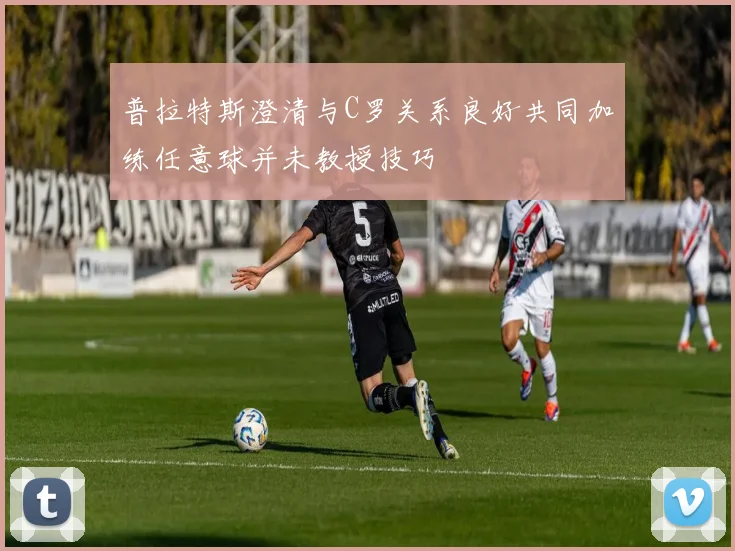 普拉特斯澄清与C罗关系良好共同加练任意球并未教授技巧