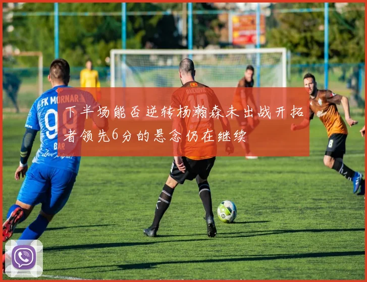 下半场能否逆转杨瀚森未出战开拓者领先6分的悬念仍在继续