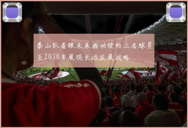 泰山队着眼未来成功续约三名球员至2030年展现长远发展战略