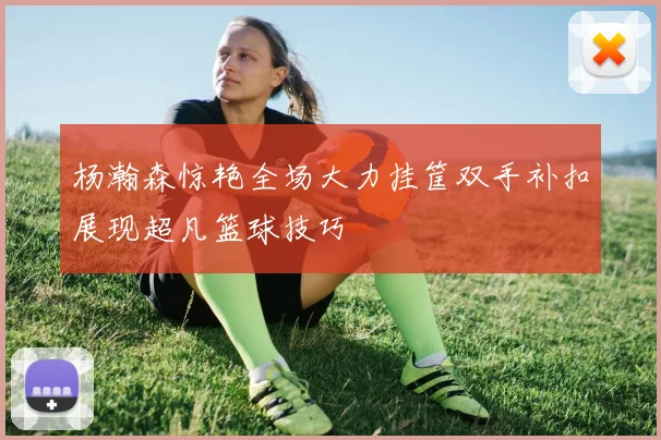 杨瀚森惊艳全场大力挂筐双手补扣展现超凡篮球技巧
