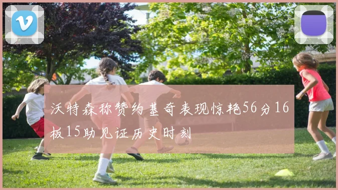沃特森称赞约基奇表现惊艳56分16板15助见证历史时刻
