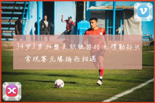 34岁J罗加盟美职联将对决穆勒孙兴慜常规赛无缘梅西相遇