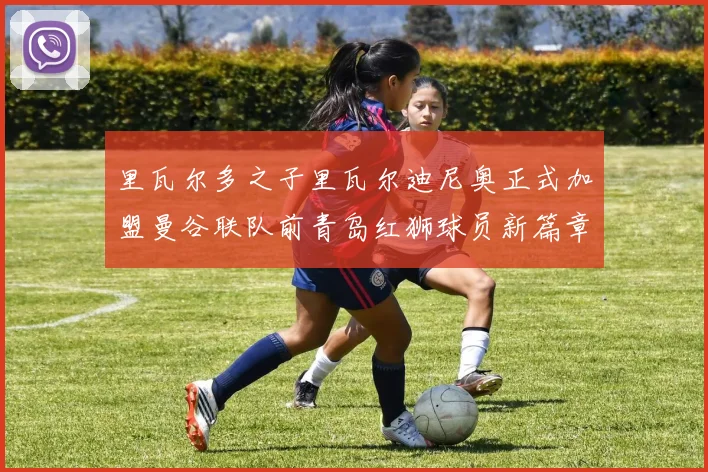 里瓦尔多之子里瓦尔迪尼奥正式加盟曼谷联队前青岛红狮球员新篇章开启