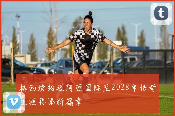 梅西续约迈阿密国际至2028年传奇生涯再添新篇章
