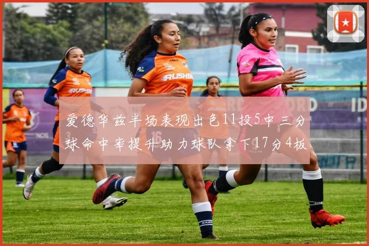 爱德华兹半场表现出色11投5中三分球命中率提升助力球队拿下17分4板1助