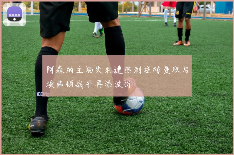 阿森纳主场失利遭热刺逆转曼联与埃弗顿战平再添波折