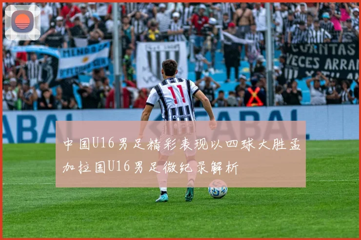 中国U16男足精彩表现以四球大胜孟加拉国U16男足微纪录解析