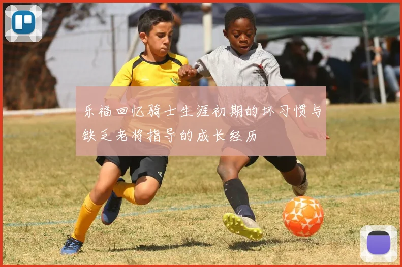 乐福回忆骑士生涯初期的坏习惯与缺乏老将指导的成长经历