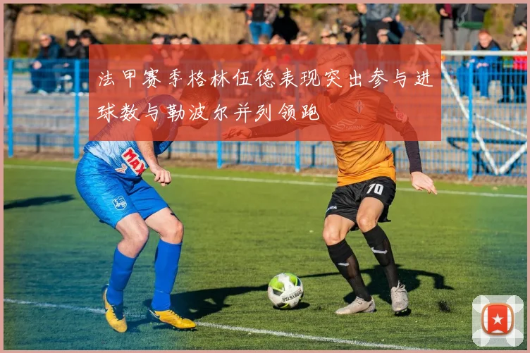 法甲赛季格林伍德表现突出参与进球数与勒波尔并列领跑