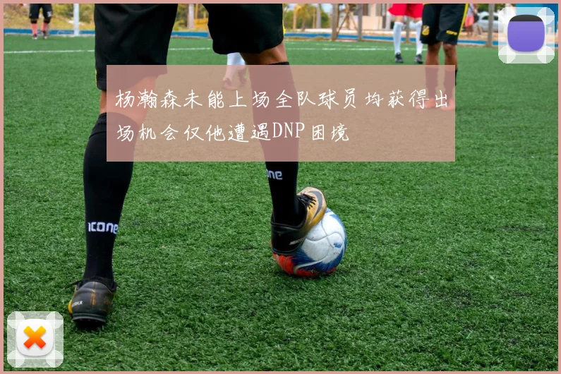 杨瀚森未能上场全队球员均获得出场机会仅他遭遇DNP困境