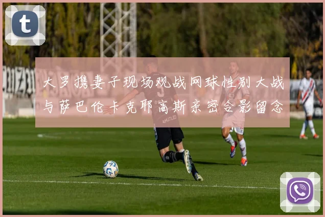 大罗携妻子现场观战网球性别大战与萨巴伦卡克耶高斯亲密合影留念