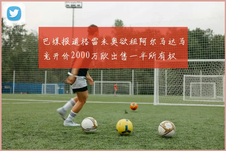 巴媒报道格雷米奥欲租阿尔马达马竞开价2000万欧出售一半所有权