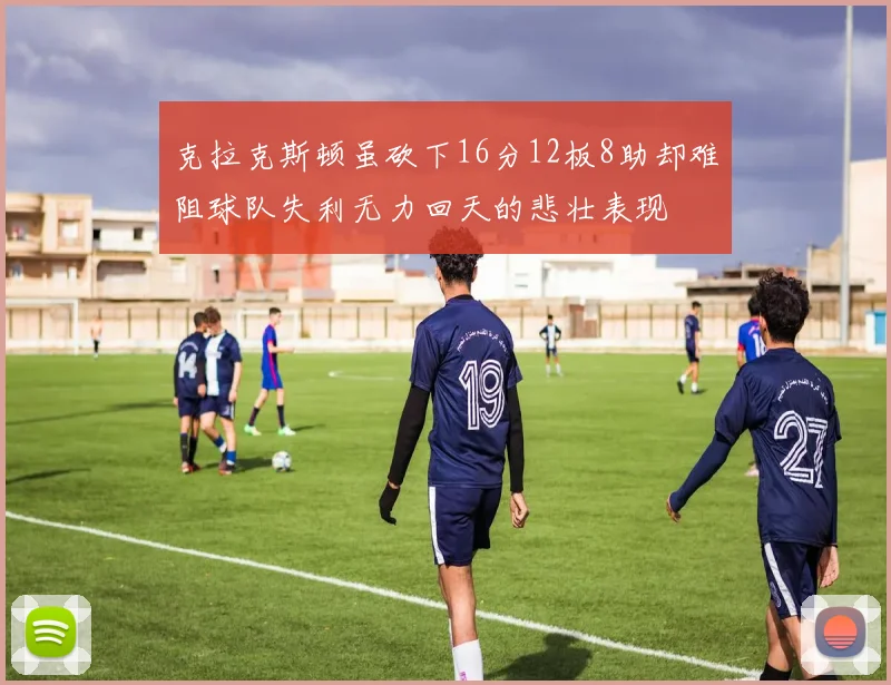 克拉克斯顿虽砍下16分12板8助却难阻球队失利无力回天的悲壮表现