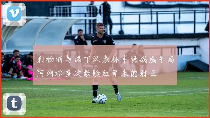 利物浦与诺丁汉森林半场战成平局阿利松多次救险红军未能射正