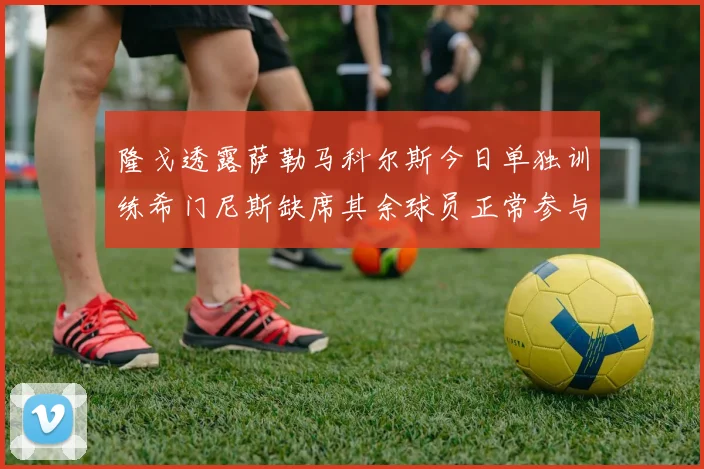隆戈透露萨勒马科尔斯今日单独训练希门尼斯缺席其余球员正常参与训练