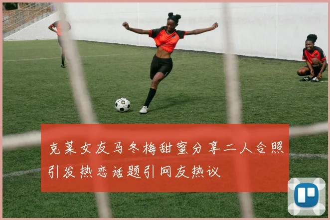 克莱女友马冬梅甜蜜分享二人合照引发热恋话题引网友热议