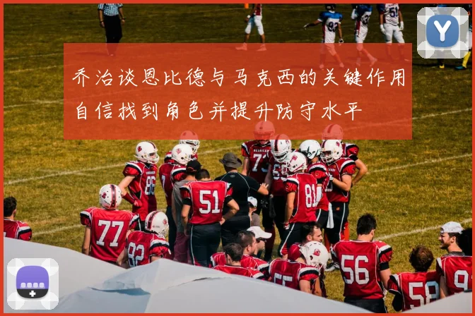 乔治谈恩比德与马克西的关键作用自信找到角色并提升防守水平