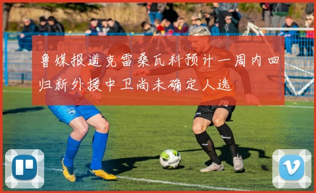 鲁媒报道克雷桑瓦科预计一周内回归新外援中卫尚未确定人选
