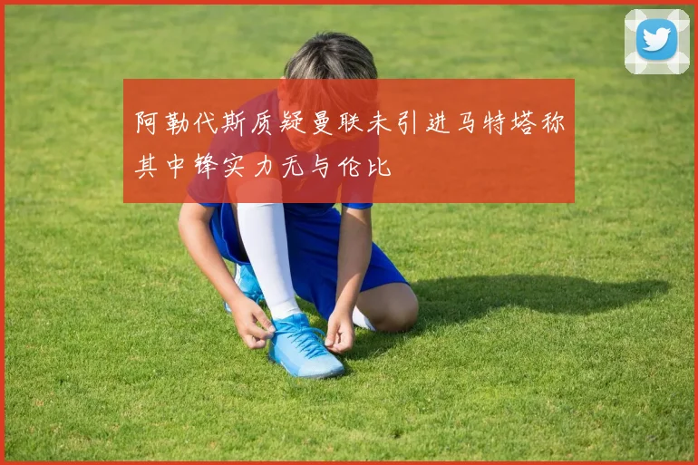 阿勒代斯质疑曼联未引进马特塔称其中锋实力无与伦比