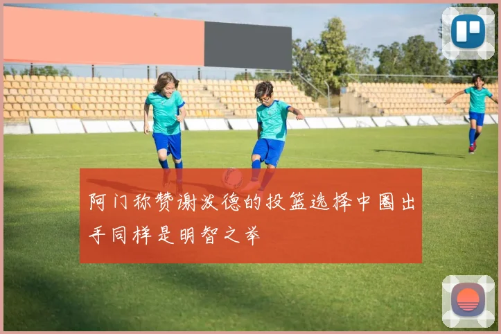 阿门称赞谢泼德的投篮选择中圈出手同样是明智之举
