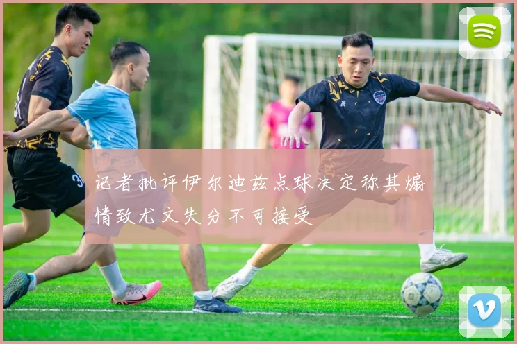 记者批评伊尔迪兹点球决定称其煽情致尤文失分不可接受