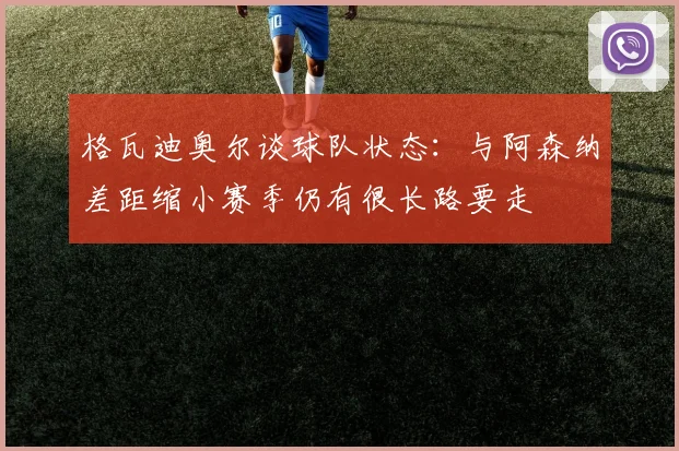 格瓦迪奥尔谈球队状态：与阿森纳差距缩小赛季仍有很长路要走