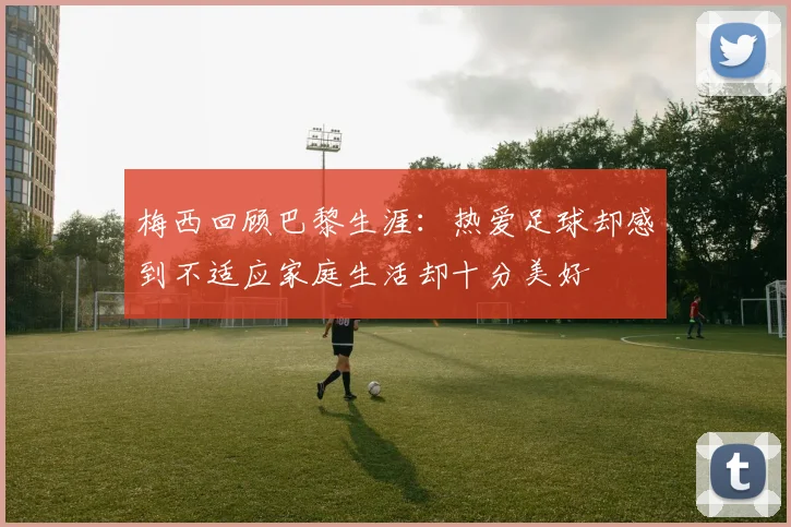 梅西回顾巴黎生涯：热爱足球却感到不适应家庭生活却十分美好