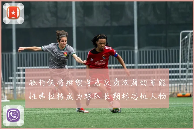 独行侠将继续考虑交易浓眉的可能性弗拉格成为球队长期标志性人物
