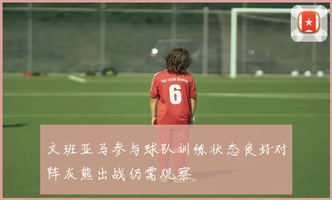 文班亚马参与球队训练状态良好对阵灰熊出战仍需观察