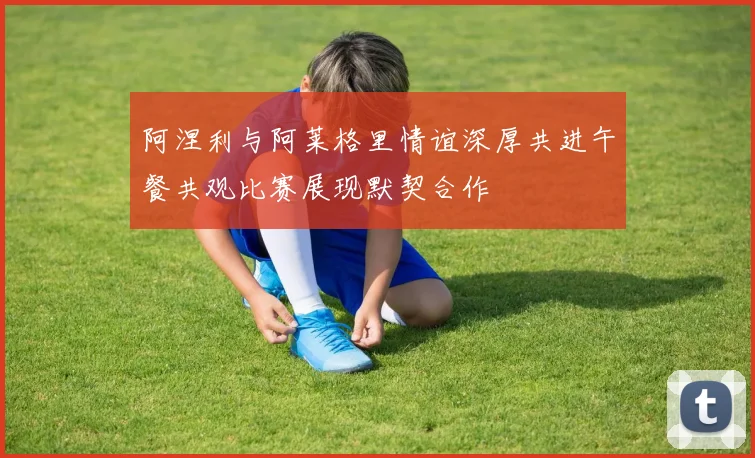阿涅利与阿莱格里情谊深厚共进午餐共观比赛展现默契合作