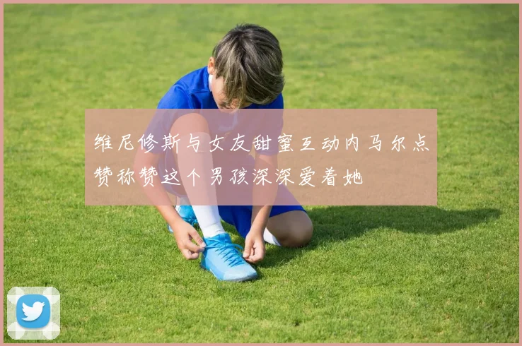 维尼修斯与女友甜蜜互动内马尔点赞称赞这个男孩深深爱着她