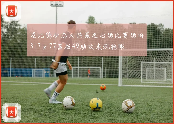 恩比德状态火热最近七场比赛场均317分77篮板49助攻表现抢眼