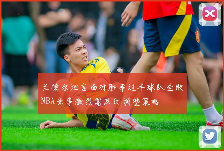 兰德尔坦言面对胜率过半球队全败NBA竞争激烈需及时调整策略