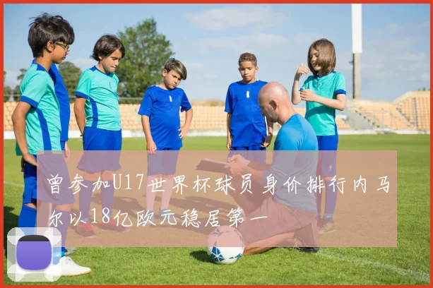曾参加U17世界杯球员身价排行内马尔以18亿欧元稳居第一